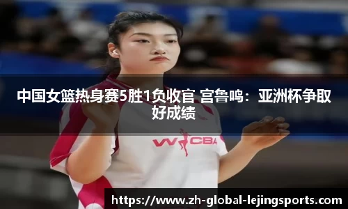 中国女篮热身赛5胜1负收官 宫鲁鸣：亚洲杯争取好成绩